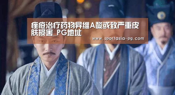 痤疮治疗药物异维A酸或致严重皮肤损害_PG地址(图3) PG官网